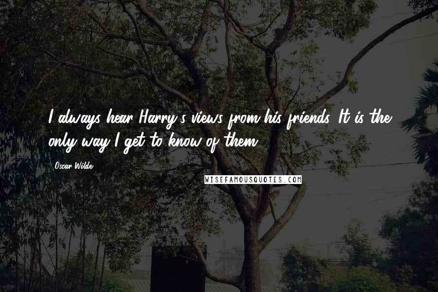 Oscar Wilde Quotes: I always hear Harry's views from his friends. It is the only way I get to know of them.