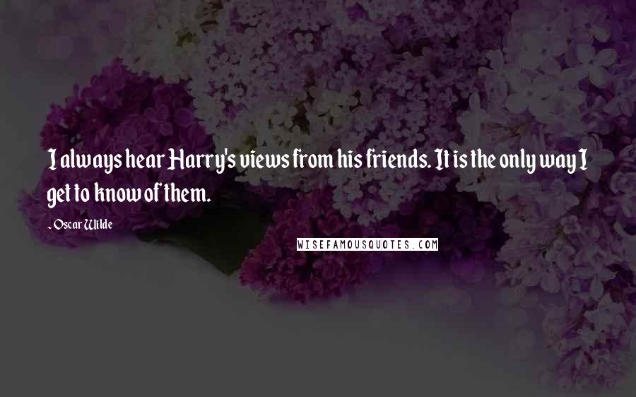 Oscar Wilde Quotes: I always hear Harry's views from his friends. It is the only way I get to know of them.