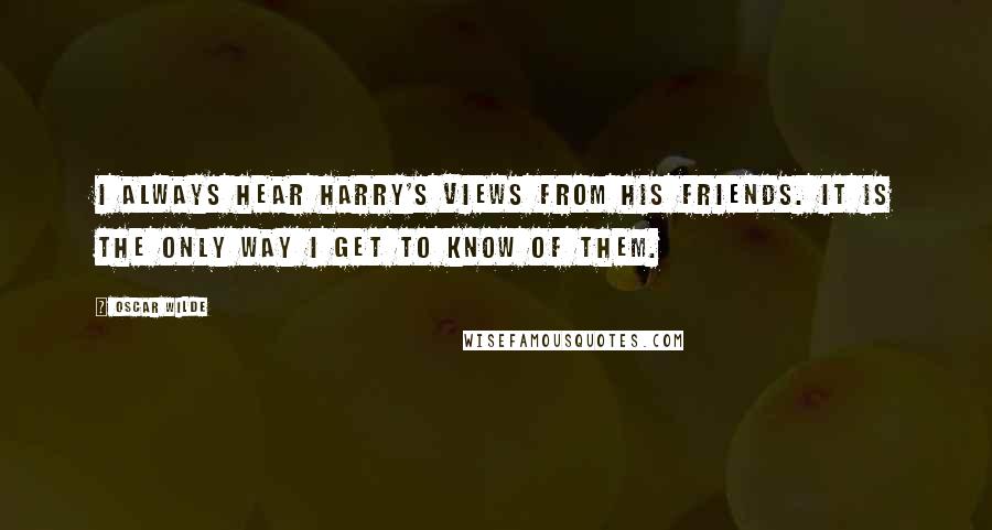 Oscar Wilde Quotes: I always hear Harry's views from his friends. It is the only way I get to know of them.