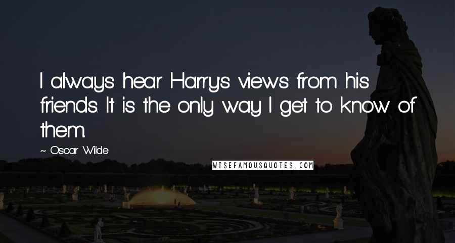 Oscar Wilde Quotes: I always hear Harry's views from his friends. It is the only way I get to know of them.