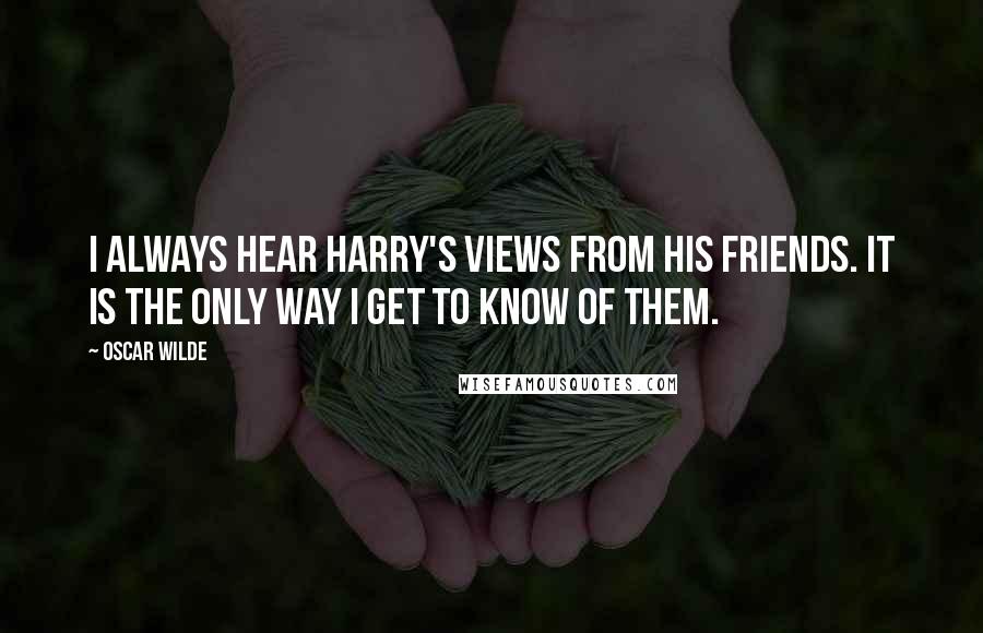 Oscar Wilde Quotes: I always hear Harry's views from his friends. It is the only way I get to know of them.