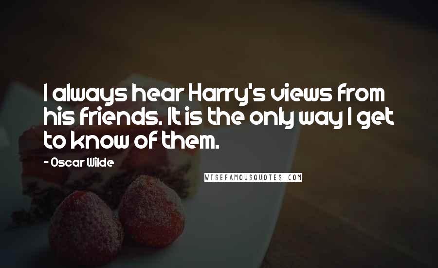 Oscar Wilde Quotes: I always hear Harry's views from his friends. It is the only way I get to know of them.