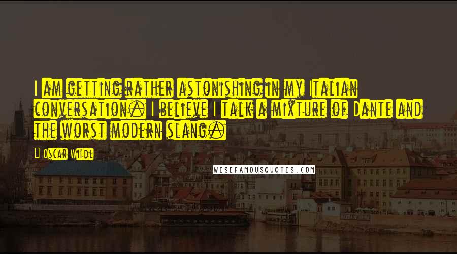 Oscar Wilde Quotes: I am getting rather astonishing in my Italian conversation. I believe I talk a mixture of Dante and the worst modern slang.