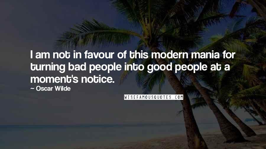 Oscar Wilde Quotes: I am not in favour of this modern mania for turning bad people into good people at a moment's notice.