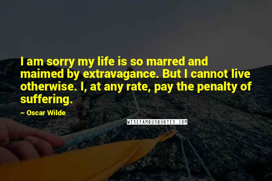 Oscar Wilde Quotes: I am sorry my life is so marred and maimed by extravagance. But I cannot live otherwise. I, at any rate, pay the penalty of suffering.