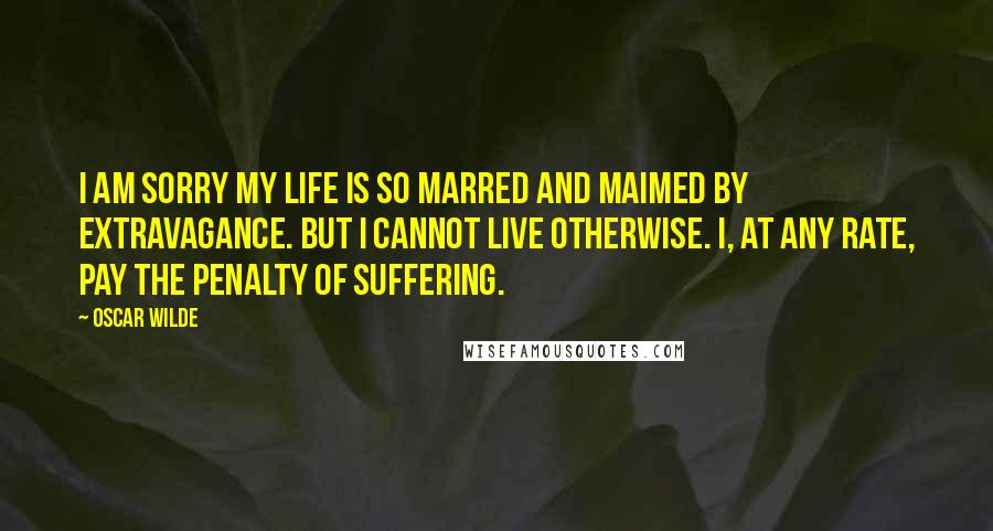 Oscar Wilde Quotes: I am sorry my life is so marred and maimed by extravagance. But I cannot live otherwise. I, at any rate, pay the penalty of suffering.