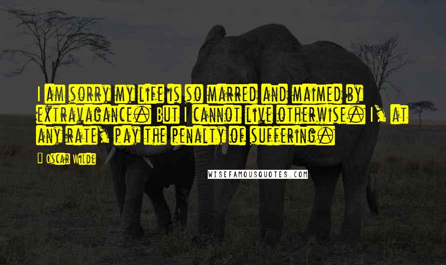 Oscar Wilde Quotes: I am sorry my life is so marred and maimed by extravagance. But I cannot live otherwise. I, at any rate, pay the penalty of suffering.