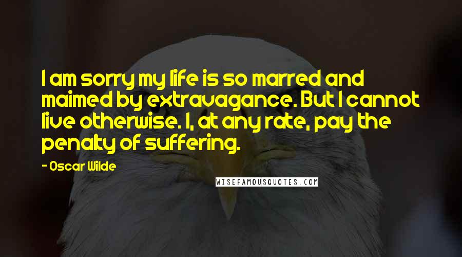 Oscar Wilde Quotes: I am sorry my life is so marred and maimed by extravagance. But I cannot live otherwise. I, at any rate, pay the penalty of suffering.