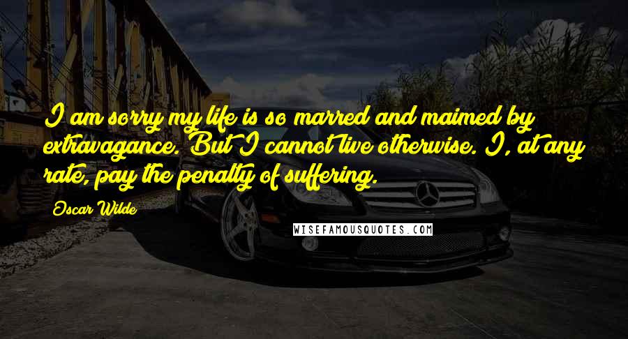 Oscar Wilde Quotes: I am sorry my life is so marred and maimed by extravagance. But I cannot live otherwise. I, at any rate, pay the penalty of suffering.