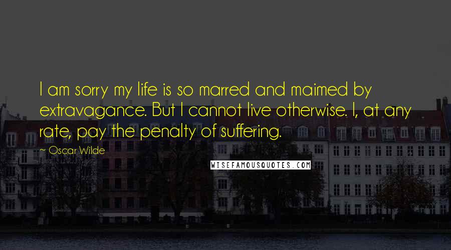 Oscar Wilde Quotes: I am sorry my life is so marred and maimed by extravagance. But I cannot live otherwise. I, at any rate, pay the penalty of suffering.