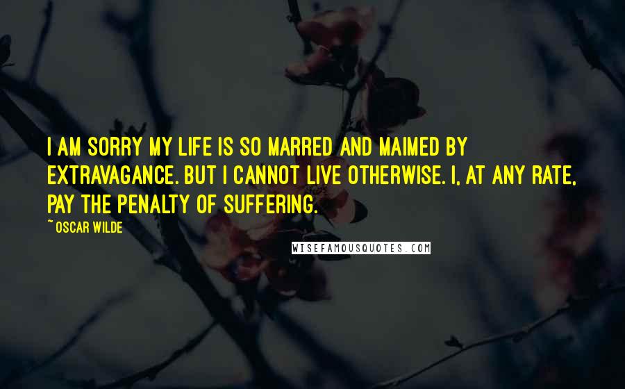 Oscar Wilde Quotes: I am sorry my life is so marred and maimed by extravagance. But I cannot live otherwise. I, at any rate, pay the penalty of suffering.