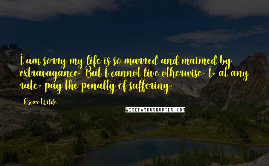 Oscar Wilde Quotes: I am sorry my life is so marred and maimed by extravagance. But I cannot live otherwise. I, at any rate, pay the penalty of suffering.