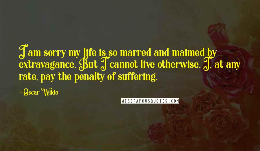 Oscar Wilde Quotes: I am sorry my life is so marred and maimed by extravagance. But I cannot live otherwise. I, at any rate, pay the penalty of suffering.