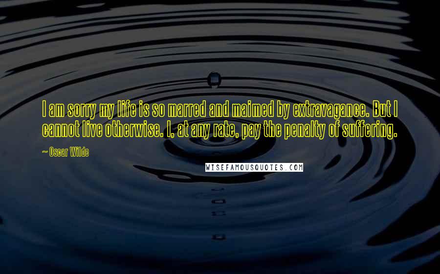 Oscar Wilde Quotes: I am sorry my life is so marred and maimed by extravagance. But I cannot live otherwise. I, at any rate, pay the penalty of suffering.