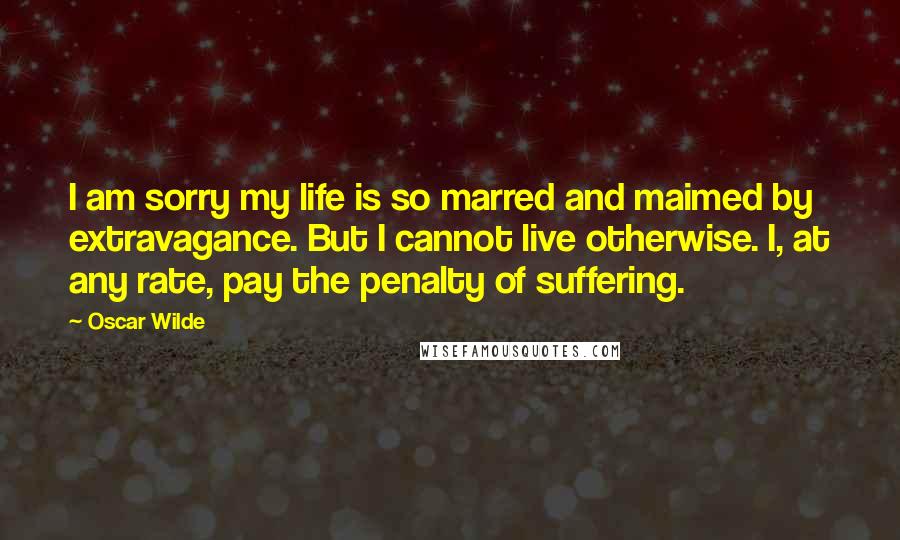 Oscar Wilde Quotes: I am sorry my life is so marred and maimed by extravagance. But I cannot live otherwise. I, at any rate, pay the penalty of suffering.