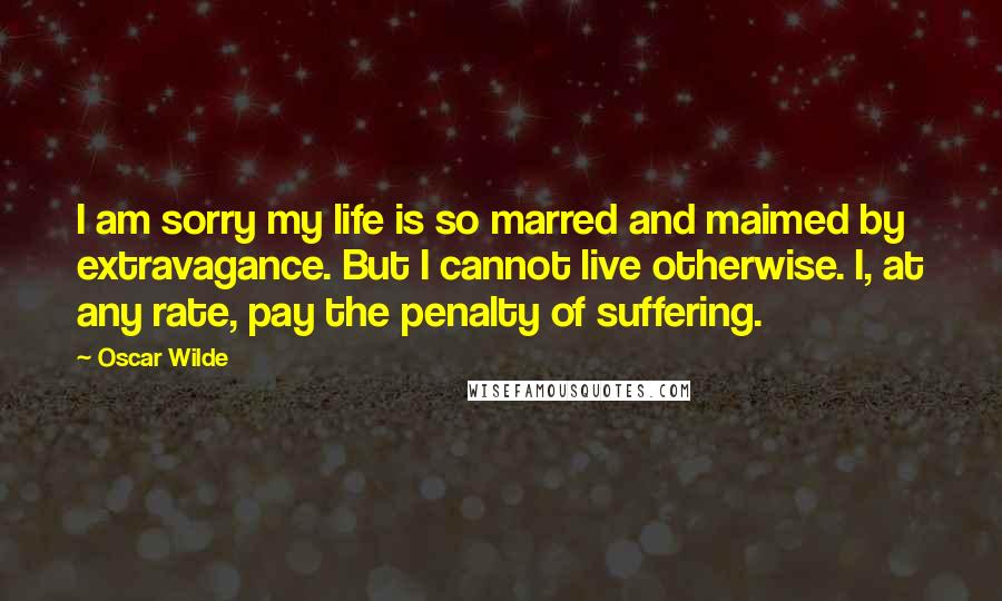 Oscar Wilde Quotes: I am sorry my life is so marred and maimed by extravagance. But I cannot live otherwise. I, at any rate, pay the penalty of suffering.