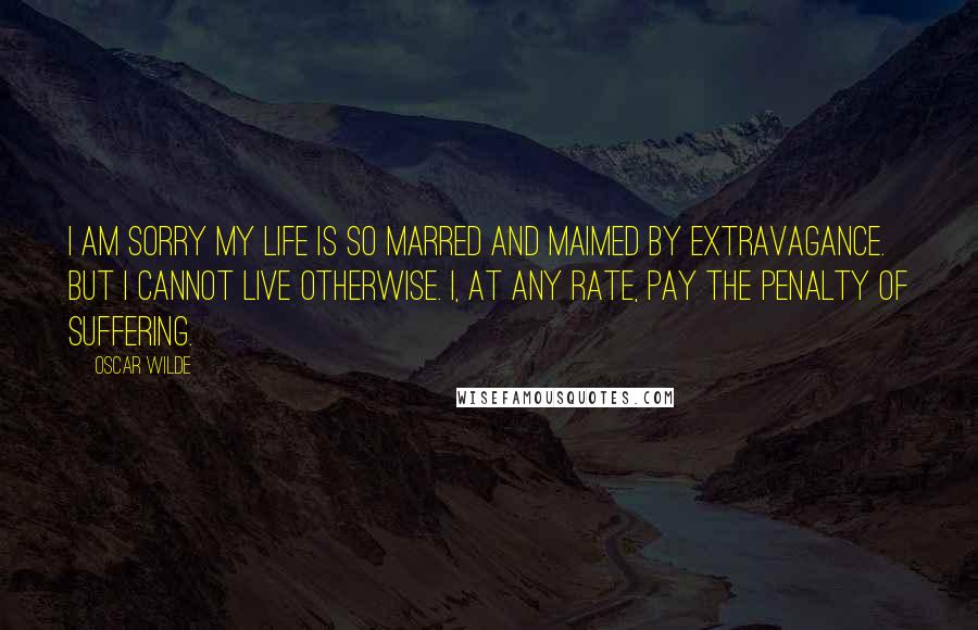 Oscar Wilde Quotes: I am sorry my life is so marred and maimed by extravagance. But I cannot live otherwise. I, at any rate, pay the penalty of suffering.