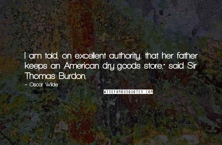 Oscar Wilde Quotes: I am told, on excellent authority, that her father keeps an American dry-goods store," said Sir Thomas Burdon,