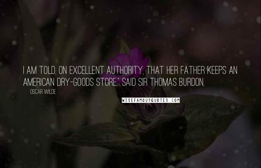 Oscar Wilde Quotes: I am told, on excellent authority, that her father keeps an American dry-goods store," said Sir Thomas Burdon,