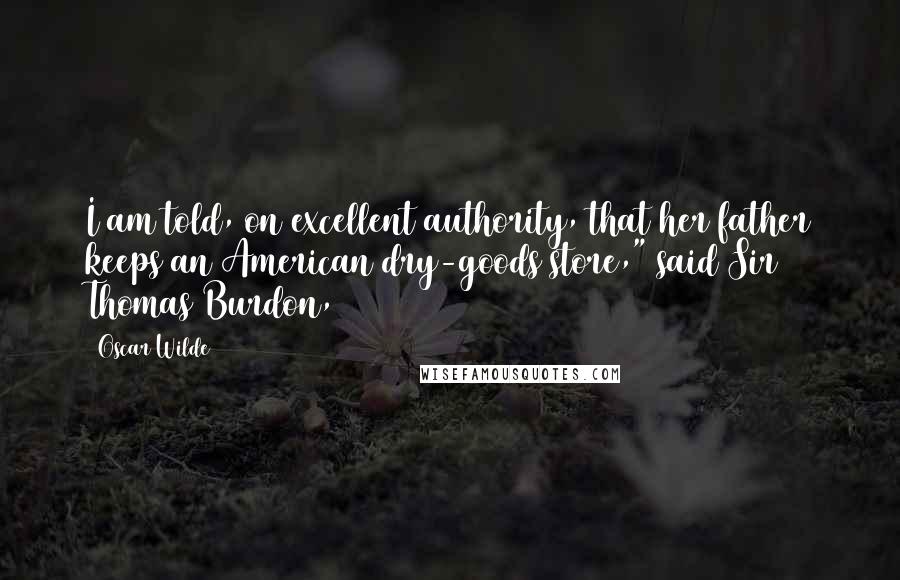 Oscar Wilde Quotes: I am told, on excellent authority, that her father keeps an American dry-goods store," said Sir Thomas Burdon,