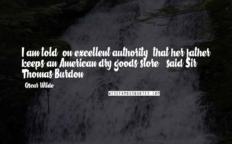 Oscar Wilde Quotes: I am told, on excellent authority, that her father keeps an American dry-goods store," said Sir Thomas Burdon,