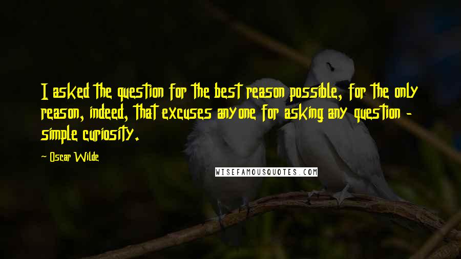 Oscar Wilde Quotes: I asked the question for the best reason possible, for the only reason, indeed, that excuses anyone for asking any question - simple curiosity.