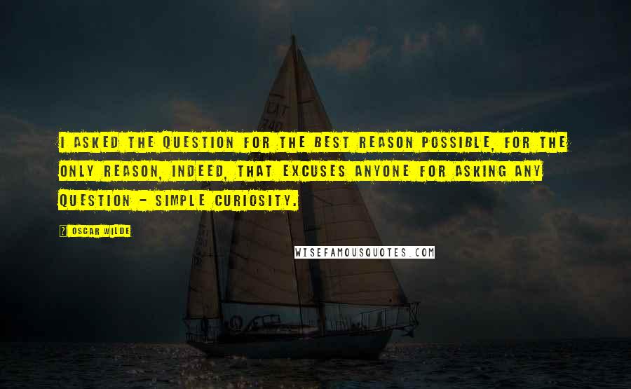 Oscar Wilde Quotes: I asked the question for the best reason possible, for the only reason, indeed, that excuses anyone for asking any question - simple curiosity.