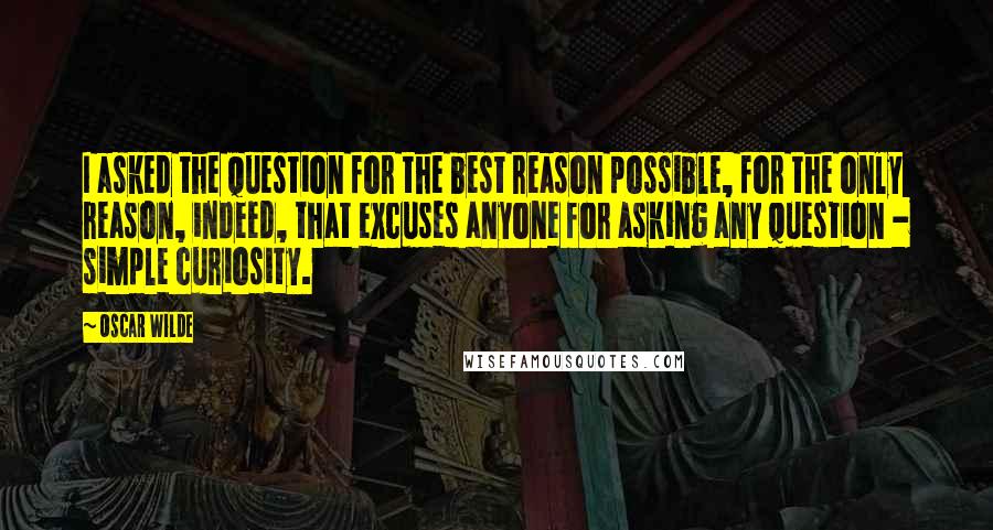 Oscar Wilde Quotes: I asked the question for the best reason possible, for the only reason, indeed, that excuses anyone for asking any question - simple curiosity.