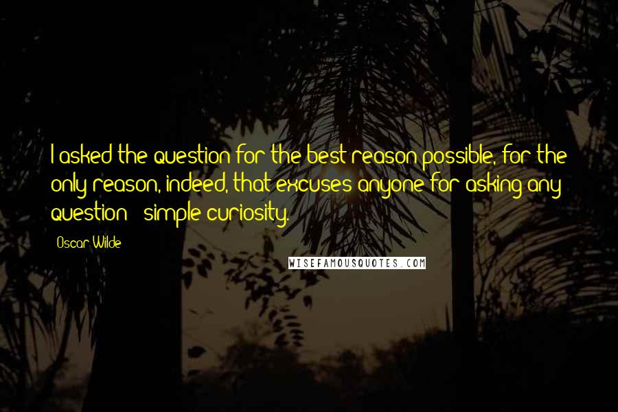 Oscar Wilde Quotes: I asked the question for the best reason possible, for the only reason, indeed, that excuses anyone for asking any question - simple curiosity.