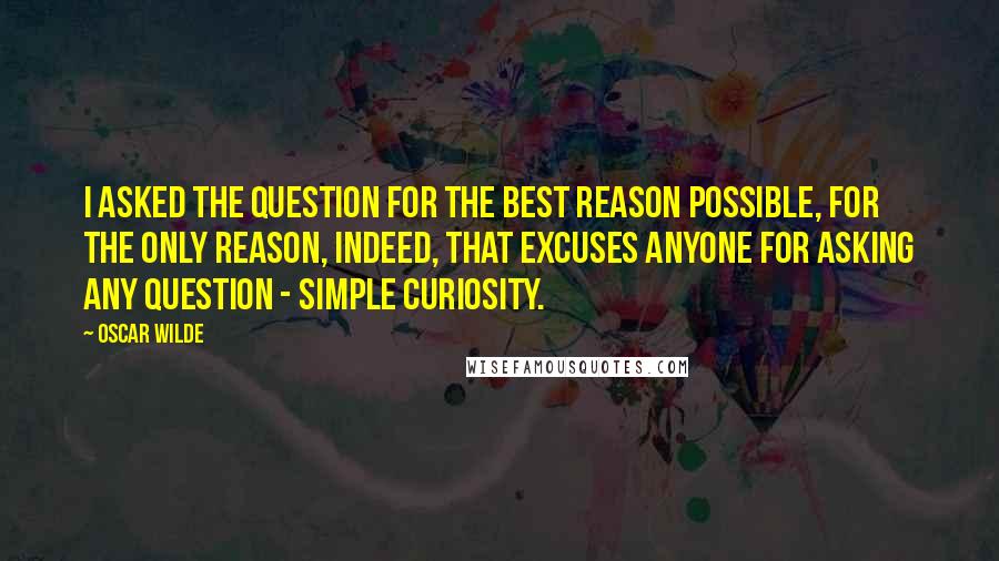 Oscar Wilde Quotes: I asked the question for the best reason possible, for the only reason, indeed, that excuses anyone for asking any question - simple curiosity.