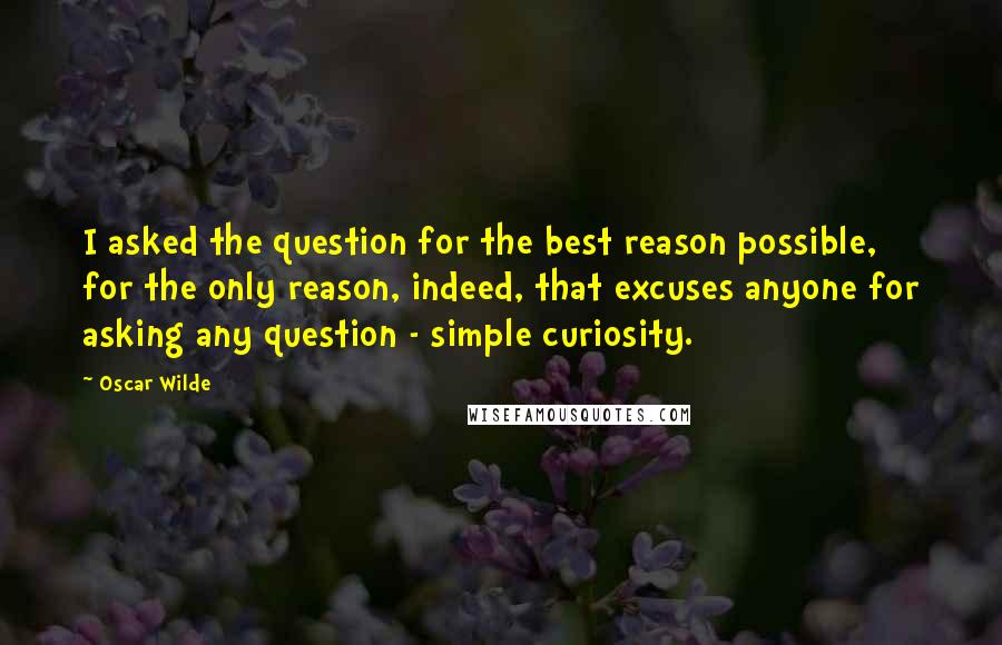Oscar Wilde Quotes: I asked the question for the best reason possible, for the only reason, indeed, that excuses anyone for asking any question - simple curiosity.