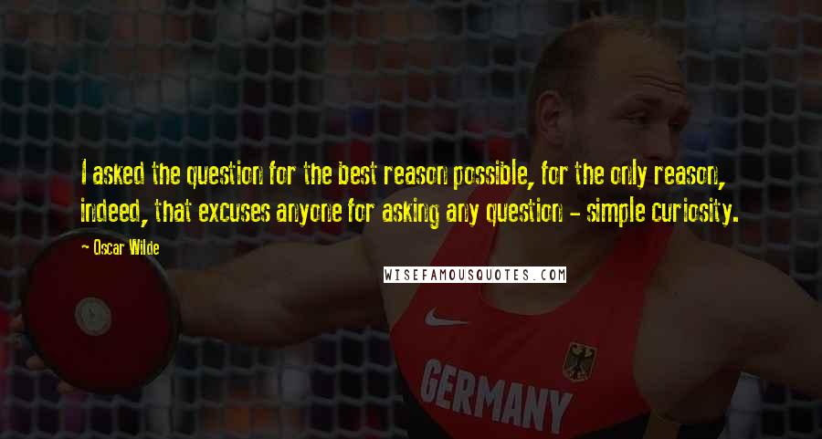 Oscar Wilde Quotes: I asked the question for the best reason possible, for the only reason, indeed, that excuses anyone for asking any question - simple curiosity.