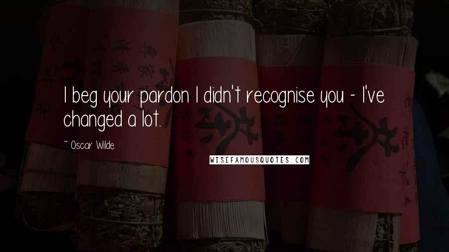 Oscar Wilde Quotes: I beg your pardon I didn't recognise you - I've changed a lot.