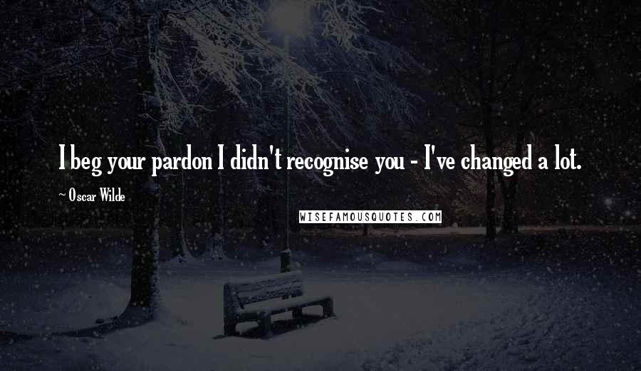 Oscar Wilde Quotes: I beg your pardon I didn't recognise you - I've changed a lot.