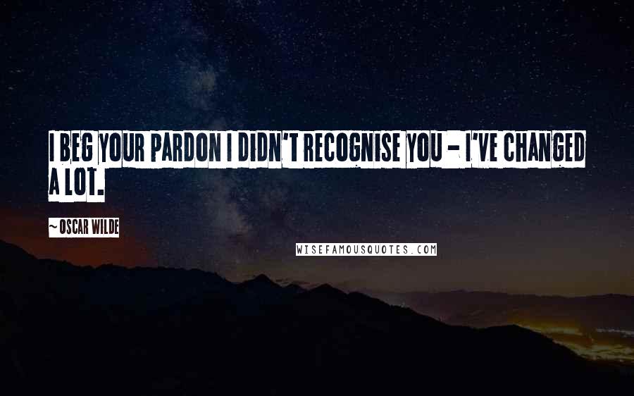 Oscar Wilde Quotes: I beg your pardon I didn't recognise you - I've changed a lot.