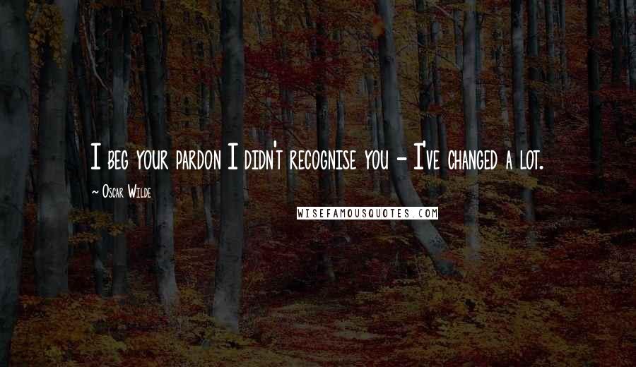 Oscar Wilde Quotes: I beg your pardon I didn't recognise you - I've changed a lot.