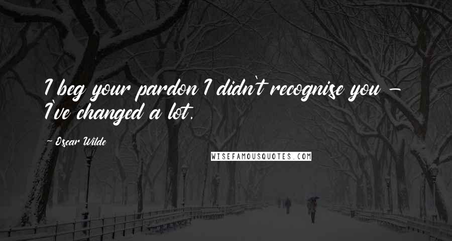 Oscar Wilde Quotes: I beg your pardon I didn't recognise you - I've changed a lot.