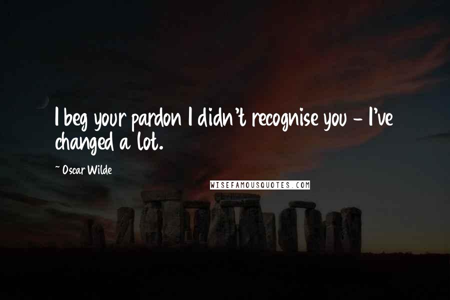 Oscar Wilde Quotes: I beg your pardon I didn't recognise you - I've changed a lot.