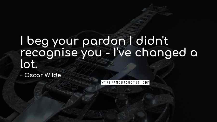 Oscar Wilde Quotes: I beg your pardon I didn't recognise you - I've changed a lot.