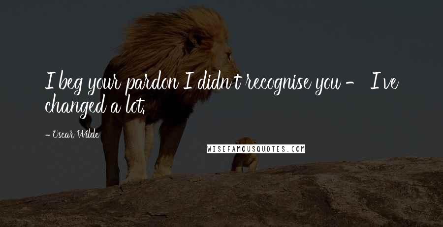 Oscar Wilde Quotes: I beg your pardon I didn't recognise you - I've changed a lot.