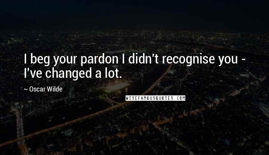 Oscar Wilde Quotes: I beg your pardon I didn't recognise you - I've changed a lot.