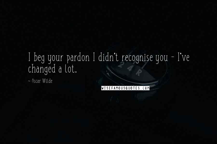 Oscar Wilde Quotes: I beg your pardon I didn't recognise you - I've changed a lot.