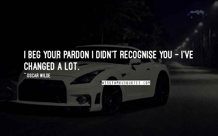 Oscar Wilde Quotes: I beg your pardon I didn't recognise you - I've changed a lot.