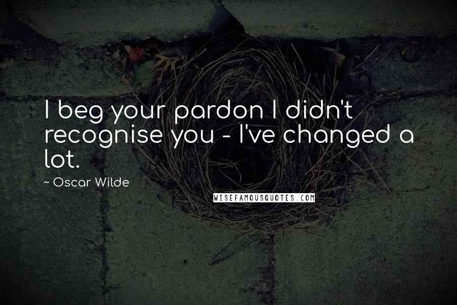 Oscar Wilde Quotes: I beg your pardon I didn't recognise you - I've changed a lot.