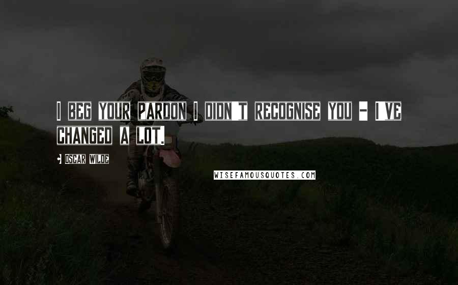 Oscar Wilde Quotes: I beg your pardon I didn't recognise you - I've changed a lot.