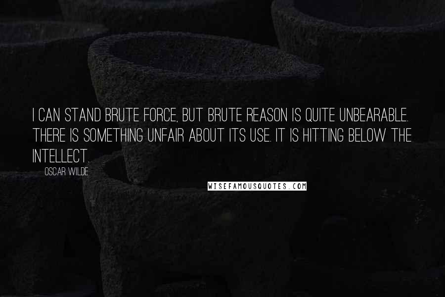 Oscar Wilde Quotes: I can stand brute force, but brute reason is quite unbearable. There is something unfair about its use. It is hitting below the intellect.