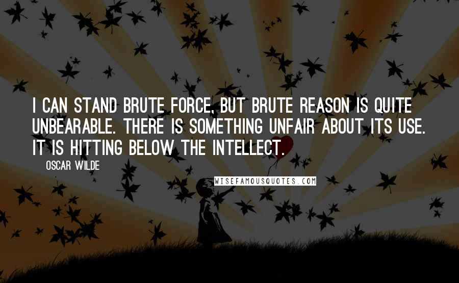 Oscar Wilde Quotes: I can stand brute force, but brute reason is quite unbearable. There is something unfair about its use. It is hitting below the intellect.