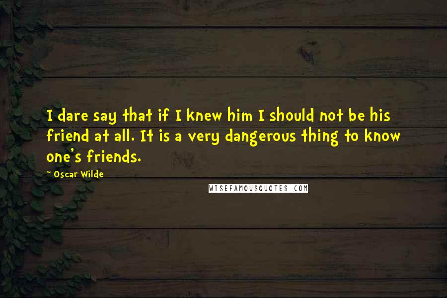 Oscar Wilde Quotes: I dare say that if I knew him I should not be his friend at all. It is a very dangerous thing to know one's friends.