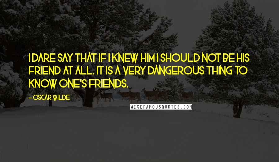 Oscar Wilde Quotes: I dare say that if I knew him I should not be his friend at all. It is a very dangerous thing to know one's friends.