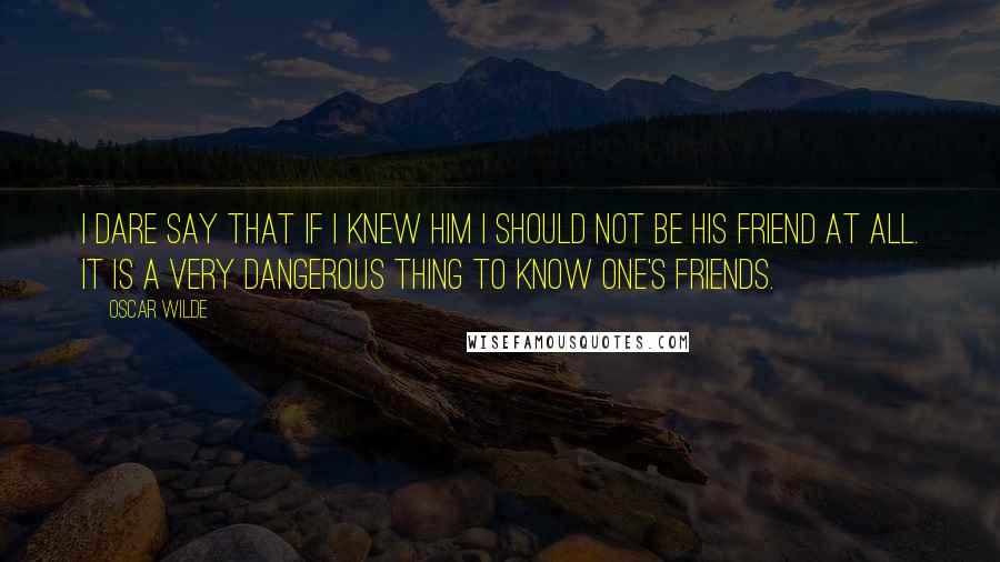 Oscar Wilde Quotes: I dare say that if I knew him I should not be his friend at all. It is a very dangerous thing to know one's friends.